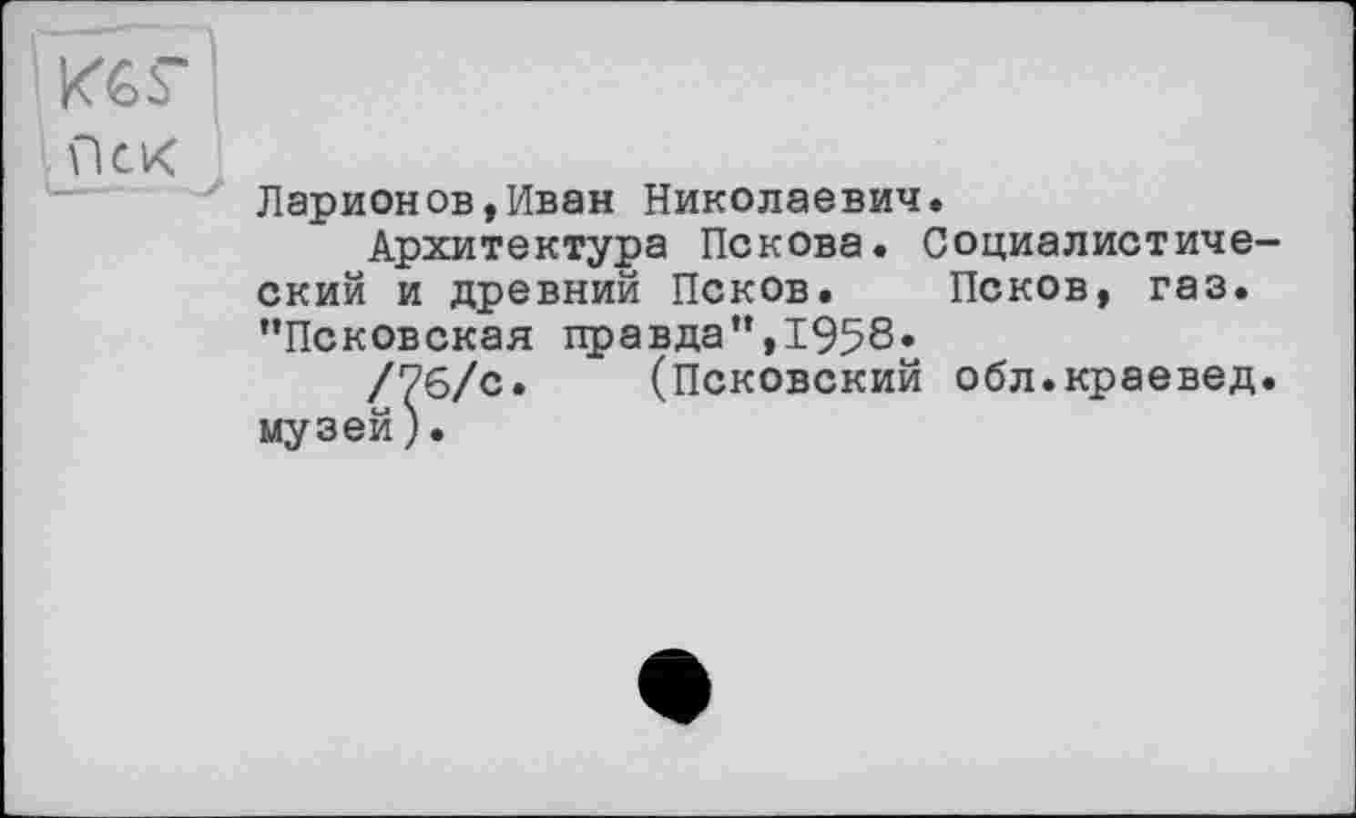 ﻿KG Г
Ларионов,Иван Николаевич.
Архитектура Пскова. Социалистический и древний Псков. Псков, газ. "Псковская правда",1958«
/76/с. (Псковский обл.краевед, музей).